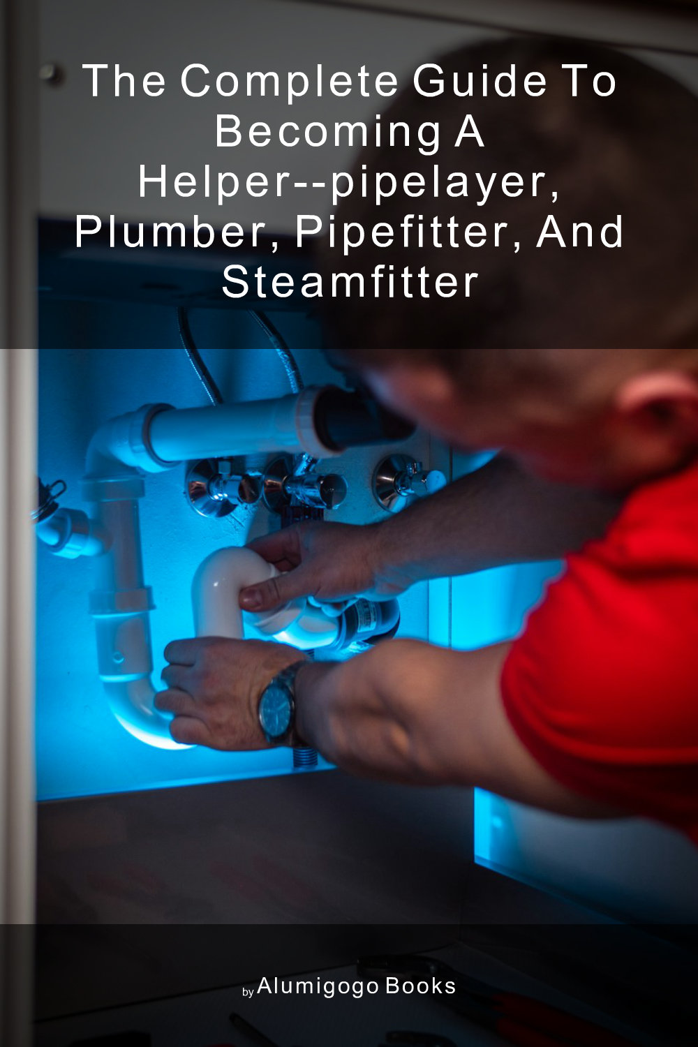 Cover of The Complete Guide to Becoming A Helper--Pipelayer, Plumber, Pipefitter, and Steamfitter