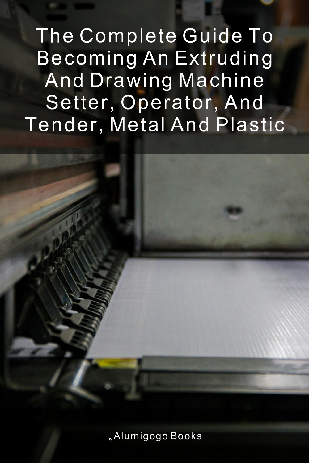 Cover of The Complete Guide to Becoming An Extruding and Drawing Machine Setter, Operator, and Tender, Metal and Plastic