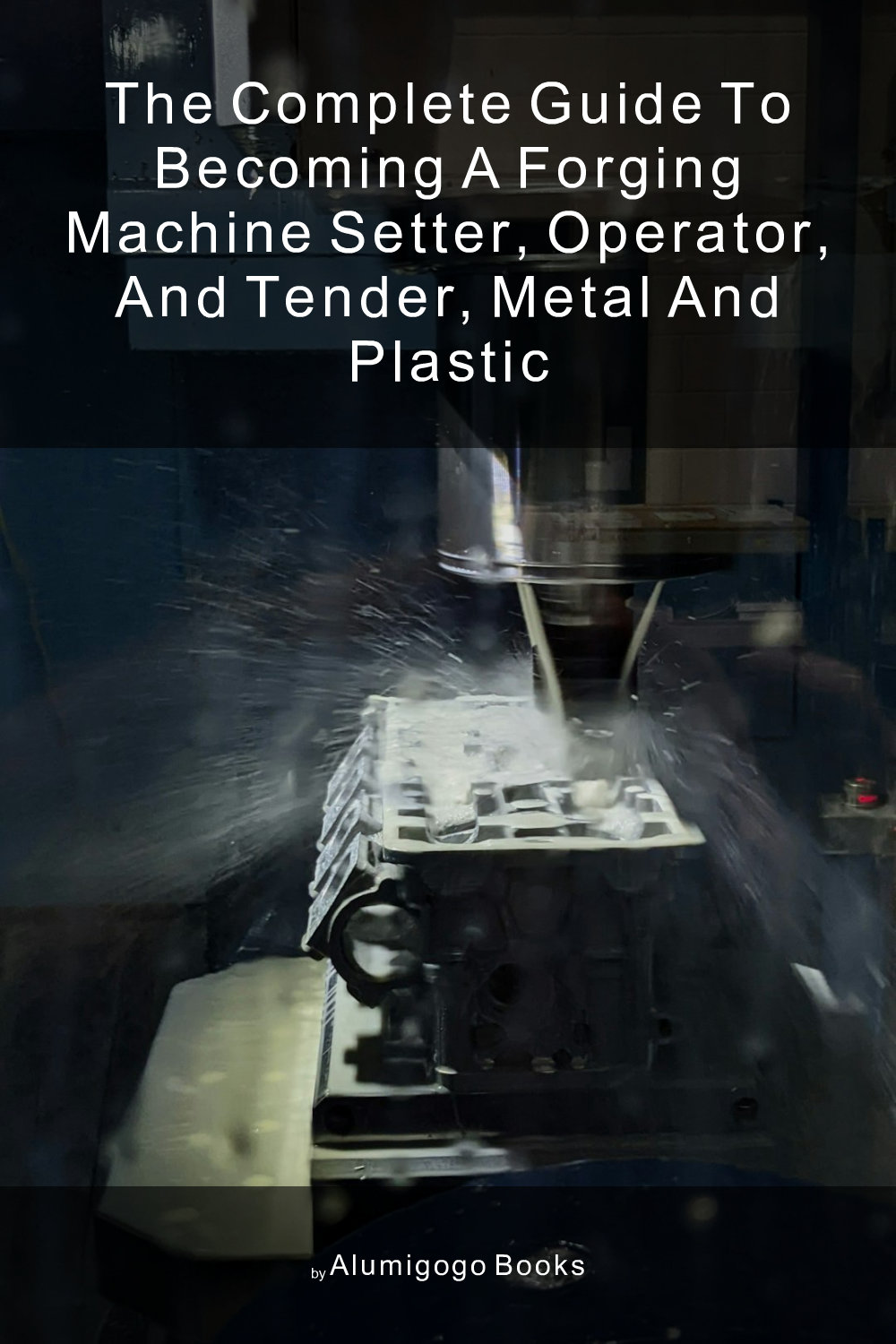 Cover of The Complete Guide to Becoming A Forging Machine Setter, Operator, and Tender, Metal and Plastic
