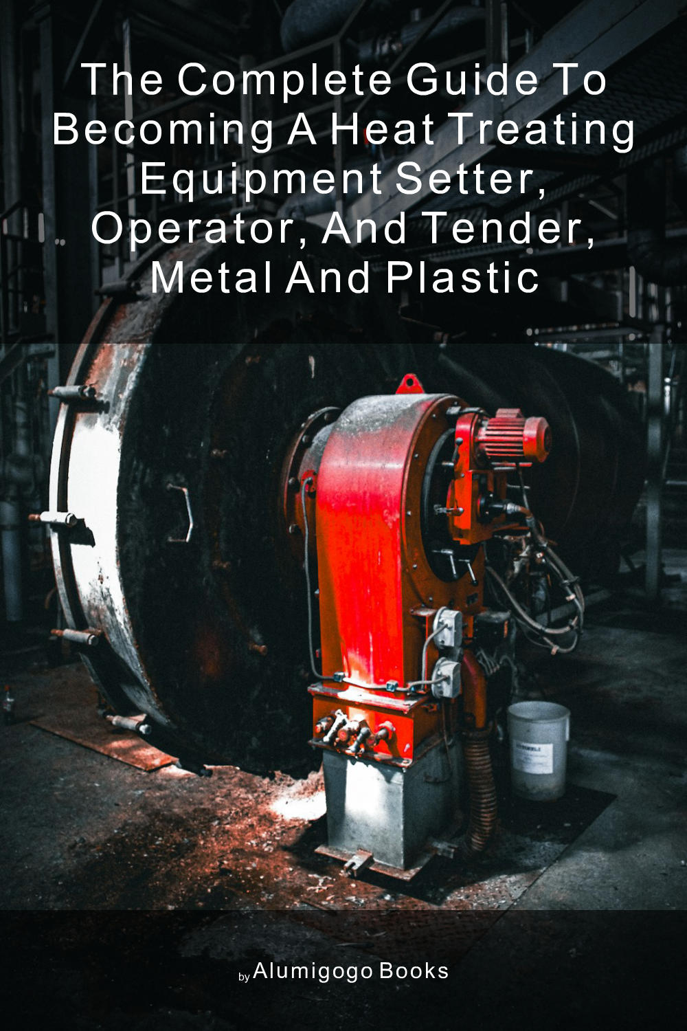 Cover of The Complete Guide to Becoming A Heat Treating Equipment Setter, Operator, and Tender, Metal and Plastic